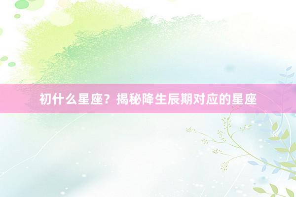 初什么星座？揭秘降生辰期对应的星座